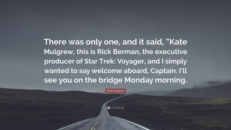 Kate Mulgrew Quote: “There was only one, and it said, “Kate Mulgrew, this is Rick Berman, the executive producer of Star Trek: Voyager, and I simply wanted to say welcome aboard, Captain. I’ll see you on the bridge Monday morning.”