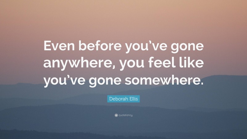 Deborah Ellis Quote: “Even before you’ve gone anywhere, you feel like you’ve gone somewhere.”