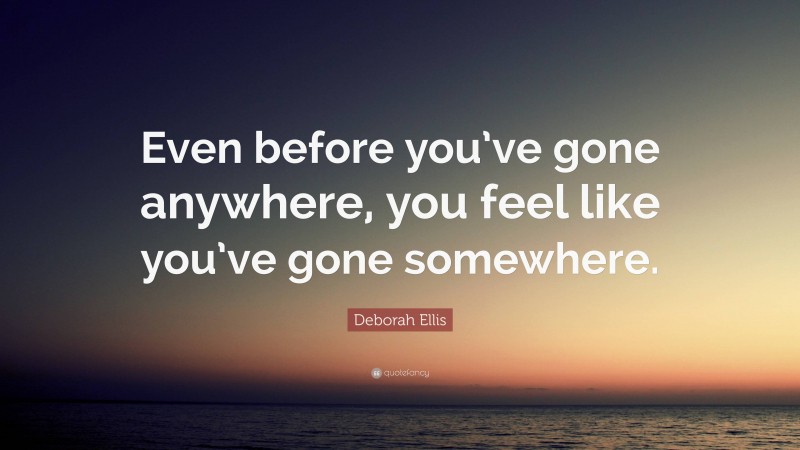 Deborah Ellis Quote: “Even before you’ve gone anywhere, you feel like you’ve gone somewhere.”