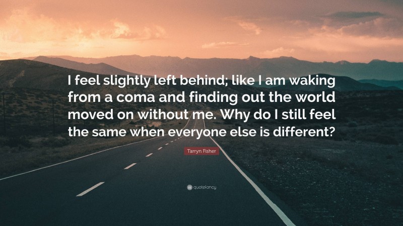 Tarryn Fisher Quote: “I feel slightly left behind; like I am waking from a coma and finding out the world moved on without me. Why do I still feel the same when everyone else is different?”