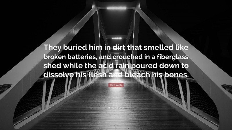 Dan Wells Quote: “They buried him in dirt that smelled like broken batteries, and crouched in a fiberglass shed while the acid rain poured down to dissolve his flesh and bleach his bones.”