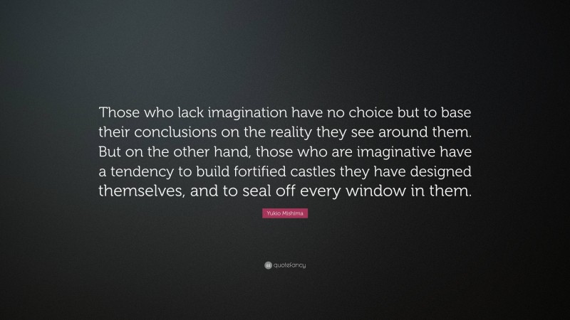 Yukio Mishima Quote: “Those who lack imagination have no choice but to base their conclusions on the reality they see around them. But on the other hand, those who are imaginative have a tendency to build fortified castles they have designed themselves, and to seal off every window in them.”
