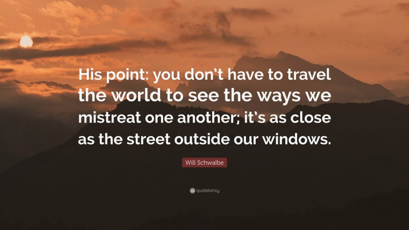 Will Schwalbe Quote: “His point: you don’t have to travel the world to see the ways we mistreat one another; it’s as close as the street outside our windows.”