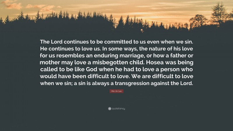 Min Jin Lee Quote: “The Lord continues to be committed to us even when we sin. He continues to love us. In some ways, the nature of his love for us resembles an enduring marriage, or how a father or mother may love a misbegotten child. Hosea was being called to be like God when he had to love a person who would have been difficult to love. We are difficult to love when we sin; a sin is always a transgression against the Lord.”