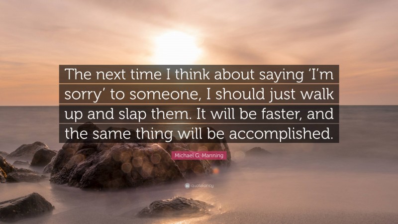 Michael G. Manning Quote: “The next time I think about saying ‘I’m sorry’ to someone, I should just walk up and slap them. It will be faster, and the same thing will be accomplished.”