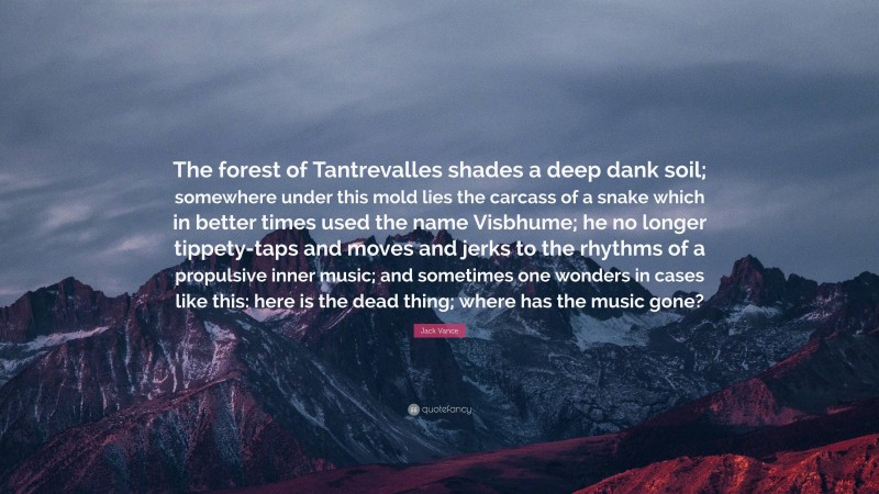 Jack Vance Quote: “The forest of Tantrevalles shades a deep dank soil; somewhere under this mold lies the carcass of a snake which in better times used the name Visbhume; he no longer tippety-taps and moves and jerks to the rhythms of a propulsive inner music; and sometimes one wonders in cases like this: here is the dead thing; where has the music gone?”