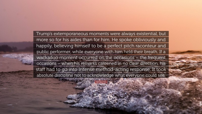 Michael Wolff Quote: “Trump’s extemporaneous moments were always existential, but more so for his aides than for him. He spoke obliviously and happily, believing himself to be a perfect pitch raconteur and public performer, while everyone with him held their breath. If a wackadoo moment occurred on the occasions – the frequent occasions – when his remarks careened in no clear direction, his staff had to go into intense method-acting response. It took absolute discipline not to acknowledge what everyone could see.”