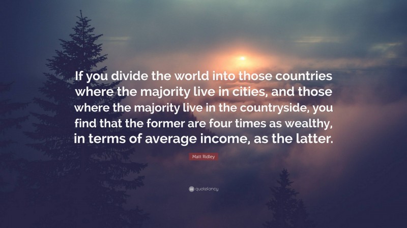 Matt Ridley Quote: “If you divide the world into those countries where the majority live in cities, and those where the majority live in the countryside, you find that the former are four times as wealthy, in terms of average income, as the latter.”