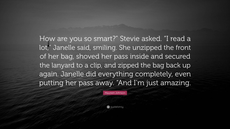 Maureen Johnson Quote: “How are you so smart?” Stevie asked. “I read a lot,” Janelle said, smiling. She unzipped the front of her bag, shoved her pass inside and secured the lanyard to a clip, and zipped the bag back up again. Janelle did everything completely, even putting her pass away. “And I’m just amazing.”