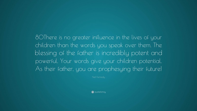 Neil Kennedy Quote: “80There is no greater influence in the lives of your children than the words you speak over them. The blessing of the father is incredibly potent and powerful. Your words give your children potential. As their father, you are prophesying their future!”