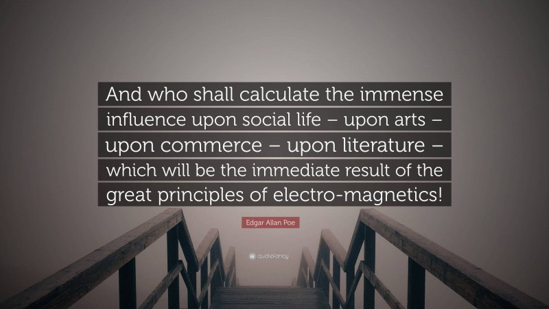 Edgar Allan Poe Quote: “And who shall calculate the immense influence upon social life – upon arts – upon commerce – upon literature – which will be the immediate result of the great principles of electro-magnetics!”