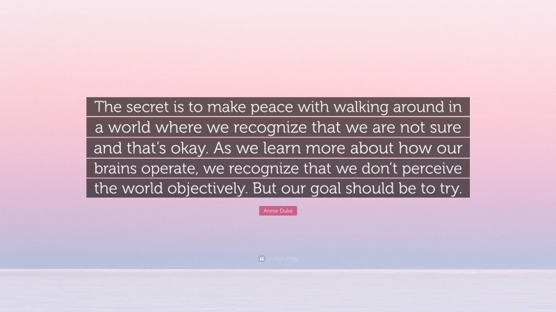 Annie Duke Quote: “The secret is to make peace with walking around in a world where we recognize that we are not sure and that’s okay. As we learn more about how our brains operate, we recognize that we don’t perceive the world objectively. But our goal should be to try.”