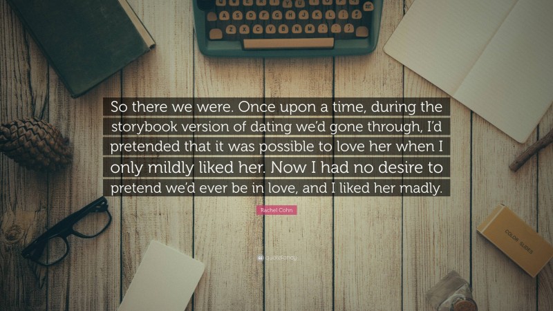 Rachel Cohn Quote: “So there we were. Once upon a time, during the storybook version of dating we’d gone through, I’d pretended that it was possible to love her when I only mildly liked her. Now I had no desire to pretend we’d ever be in love, and I liked her madly.”
