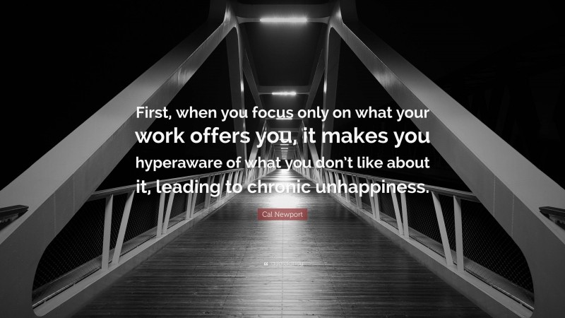 Cal Newport Quote: “First, when you focus only on what your work offers you, it makes you hyperaware of what you don’t like about it, leading to chronic unhappiness.”