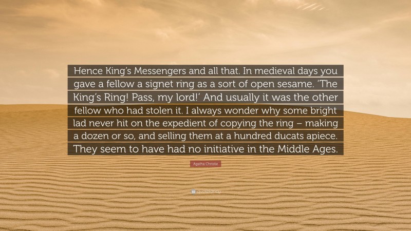 Agatha Christie Quote: “Hence King’s Messengers and all that. In medieval days you gave a fellow a signet ring as a sort of open sesame. ‘The King’s Ring! Pass, my lord!’ And usually it was the other fellow who had stolen it. I always wonder why some bright lad never hit on the expedient of copying the ring – making a dozen or so, and selling them at a hundred ducats apiece. They seem to have had no initiative in the Middle Ages.”