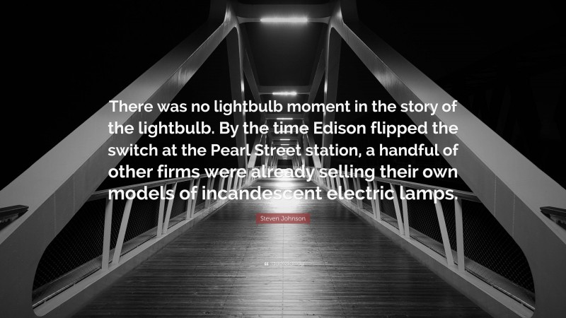 Steven Johnson Quote: “There was no lightbulb moment in the story of the lightbulb. By the time Edison flipped the switch at the Pearl Street station, a handful of other firms were already selling their own models of incandescent electric lamps.”