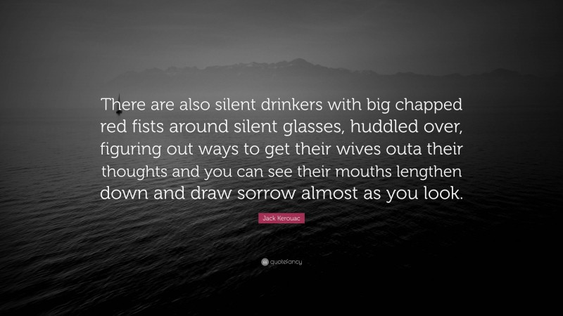 Jack Kerouac Quote: “There are also silent drinkers with big chapped red fists around silent glasses, huddled over, figuring out ways to get their wives outa their thoughts and you can see their mouths lengthen down and draw sorrow almost as you look.”