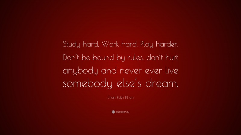 Shah Rukh Khan Quote: “Study hard. Work hard. Play harder. Don’t be bound by rules, don’t hurt anybody and never ever live somebody else’s dream.”