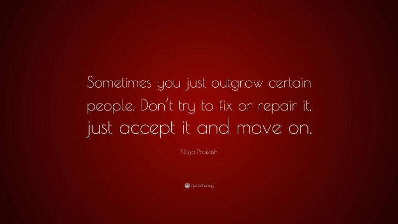 Nitya Prakash Quote: “Sometimes you just outgrow certain people. Don’t try to fix or repair it, just accept it and move on.”