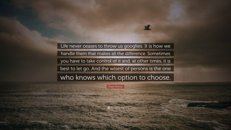 Preeti Shenoy Quote: “Life never ceases to throw us googlies. It is how we handle them that makes all the difference. Sometimes you have to take control of it and, at other times, it is best to let go. And the wisest of persons is the one who knows which option to choose.”