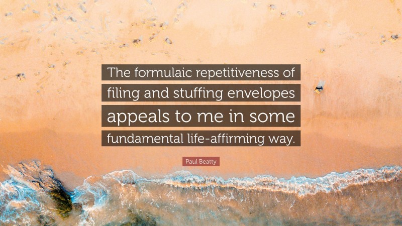 Paul Beatty Quote: “The formulaic repetitiveness of filing and stuffing envelopes appeals to me in some fundamental life-affirming way.”