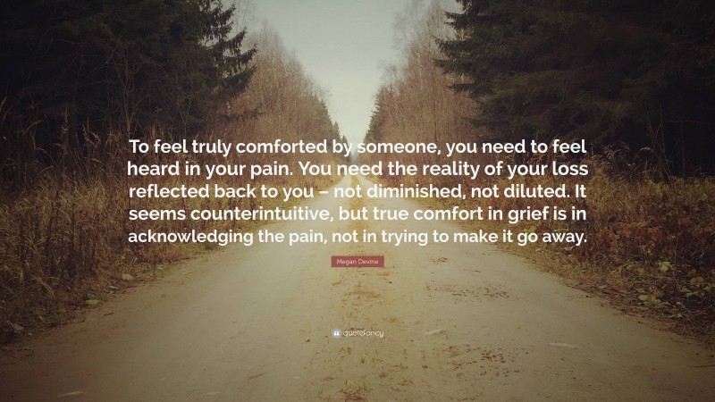 Megan Devine Quote: “To feel truly comforted by someone, you need to feel heard in your pain. You need the reality of your loss reflected back to you – not diminished, not diluted. It seems counterintuitive, but true comfort in grief is in acknowledging the pain, not in trying to make it go away.”