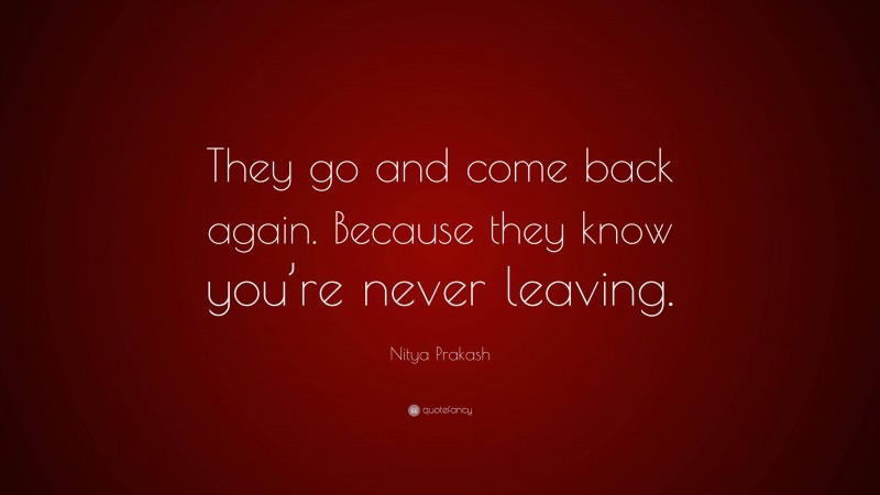 Nitya Prakash Quote: “They go and come back again. Because they know you’re never leaving.”