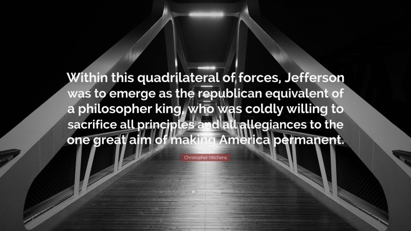 Christopher Hitchens Quote: “Within this quadrilateral of forces, Jefferson was to emerge as the republican equivalent of a philosopher king, who was coldly willing to sacrifice all principles and all allegiances to the one great aim of making America permanent.”