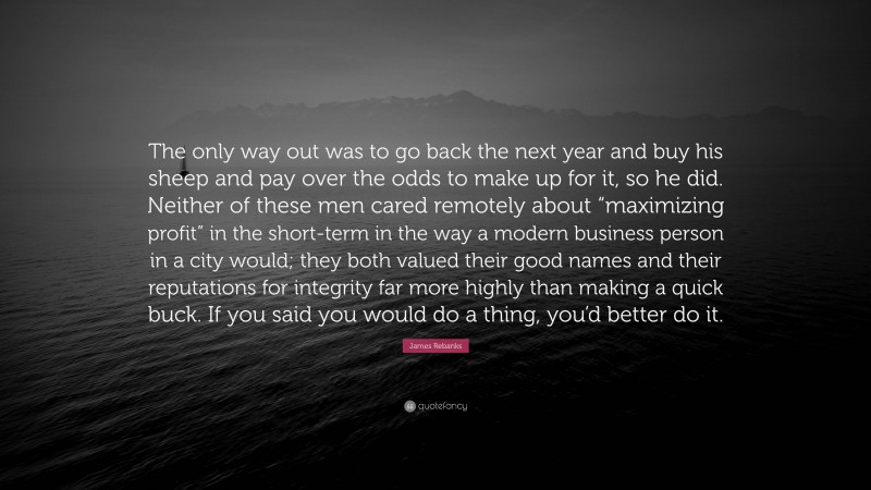 James Rebanks Quote: “The only way out was to go back the next year and buy his sheep and pay over the odds to make up for it, so he did. Neither of these men cared remotely about “maximizing profit” in the short-term in the way a modern business person in a city would; they both valued their good names and their reputations for integrity far more highly than making a quick buck. If you said you would do a thing, you’d better do it.”