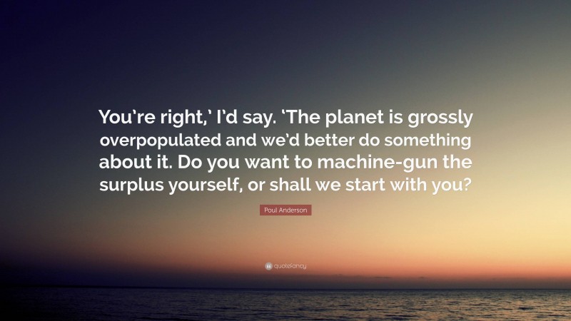 Poul Anderson Quote: “You’re right,’ I’d say. ‘The planet is grossly overpopulated and we’d better do something about it. Do you want to machine-gun the surplus yourself, or shall we start with you?”