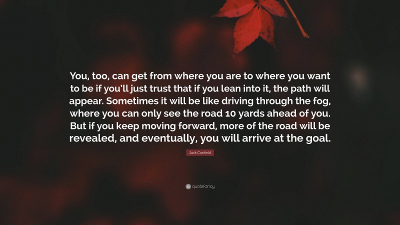 Jack Canfield Quote: “You, too, can get from where you are to where you want to be if you’ll just trust that if you lean into it, the path will appear. Sometimes it will be like driving through the fog, where you can only see the road 10 yards ahead of you. But if you keep moving forward, more of the road will be revealed, and eventually, you will arrive at the goal.”