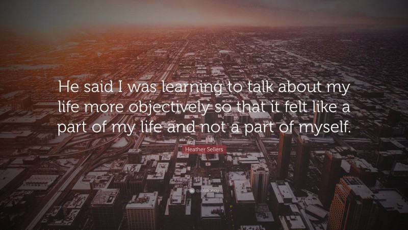 Heather Sellers Quote: “He said I was learning to talk about my life more objectively so that it felt like a part of my life and not a part of myself.”