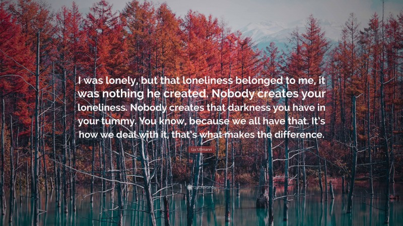 Liv Ullmann Quote: “I was lonely, but that loneliness belonged to me, it was nothing he created. Nobody creates your loneliness. Nobody creates that darkness you have in your tummy. You know, because we all have that. It’s how we deal with it, that’s what makes the difference.”