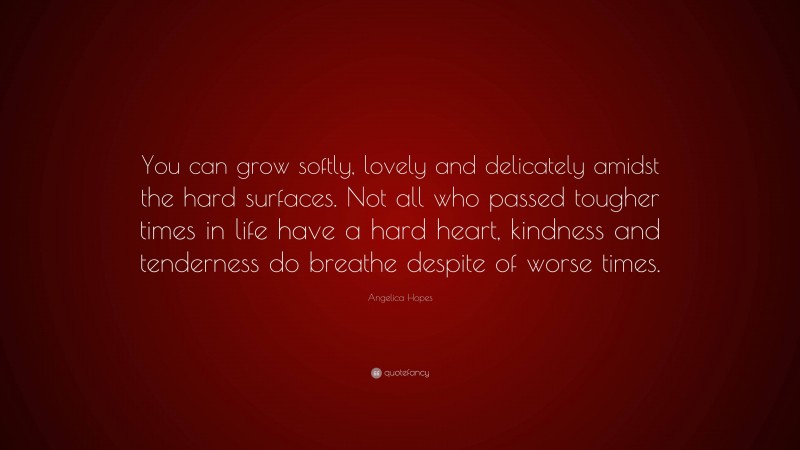 Angelica Hopes Quote: “You can grow softly, lovely and delicately amidst the hard surfaces. Not all who passed tougher times in life have a hard heart, kindness and tenderness do breathe despite of worse times.”