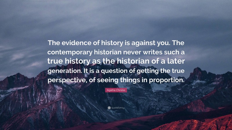 Agatha Christie Quote: “The evidence of history is against you. The contemporary historian never writes such a true history as the historian of a later generation. It is a question of getting the true perspective, of seeing things in proportion.”
