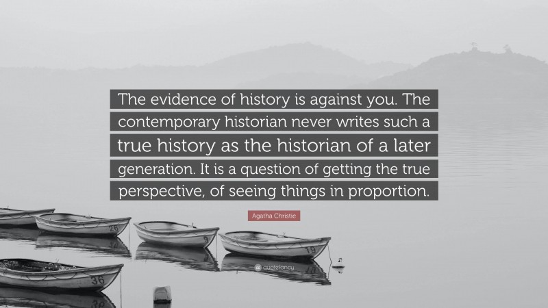 Agatha Christie Quote: “The evidence of history is against you. The contemporary historian never writes such a true history as the historian of a later generation. It is a question of getting the true perspective, of seeing things in proportion.”
