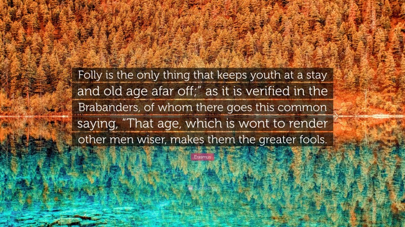 Erasmus Quote: “Folly is the only thing that keeps youth at a stay and old age afar off;” as it is verified in the Brabanders, of whom there goes this common saying, “That age, which is wont to render other men wiser, makes them the greater fools.”