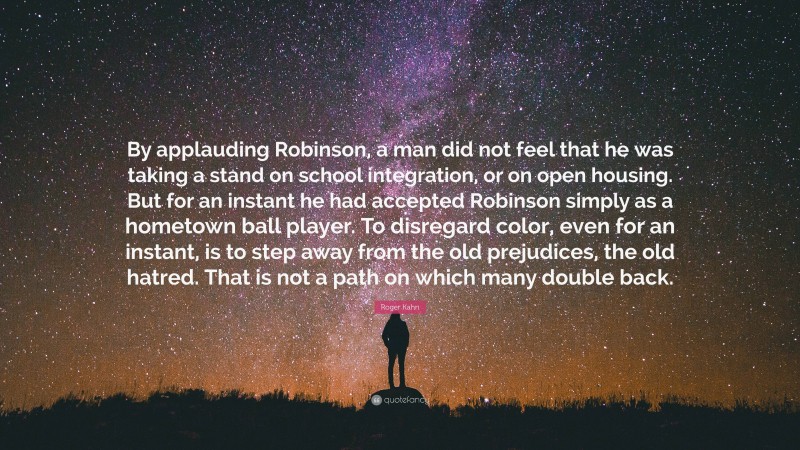 Roger Kahn Quote: “By applauding Robinson, a man did not feel that he was taking a stand on school integration, or on open housing. But for an instant he had accepted Robinson simply as a hometown ball player. To disregard color, even for an instant, is to step away from the old prejudices, the old hatred. That is not a path on which many double back.”