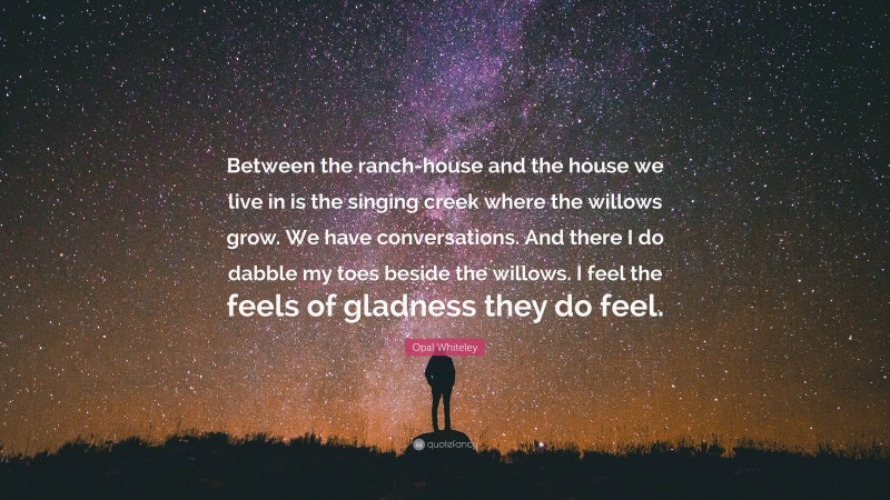 Opal Whiteley Quote: “Between the ranch-house and the house we live in is the singing creek where the willows grow. We have conversations. And there I do dabble my toes beside the willows. I feel the feels of gladness they do feel.”