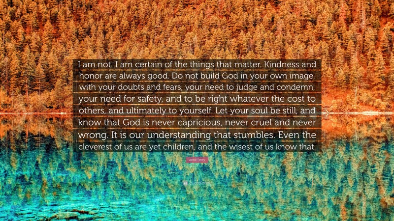 Anne Perry Quote: “I am not. I am certain of the things that matter. Kindness and honor are always good. Do not build God in your own image, with your doubts and fears, your need to judge and condemn, your need for safety, and to be right whatever the cost to others, and ultimately to yourself. Let your soul be still, and know that God is never capricious, never cruel and never wrong. It is our understanding that stumbles. Even the cleverest of us are yet children, and the wisest of us know that.”