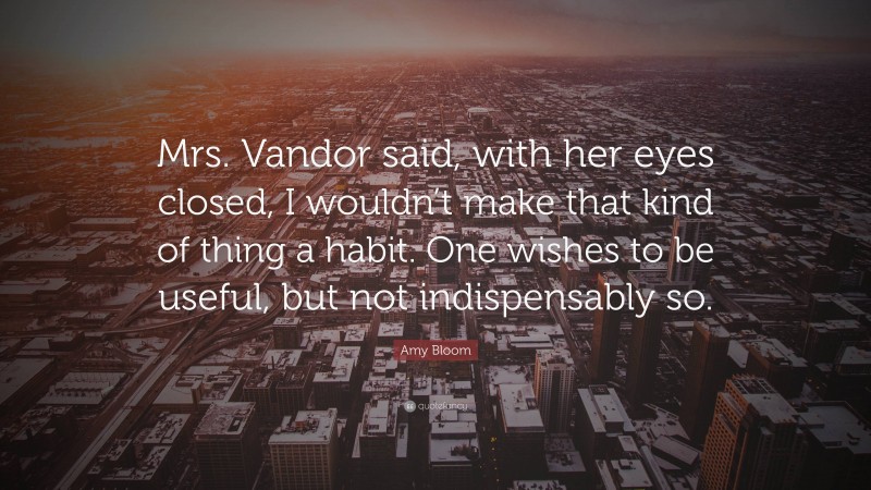 Amy Bloom Quote: “Mrs. Vandor said, with her eyes closed, I wouldn’t make that kind of thing a habit. One wishes to be useful, but not indispensably so.”