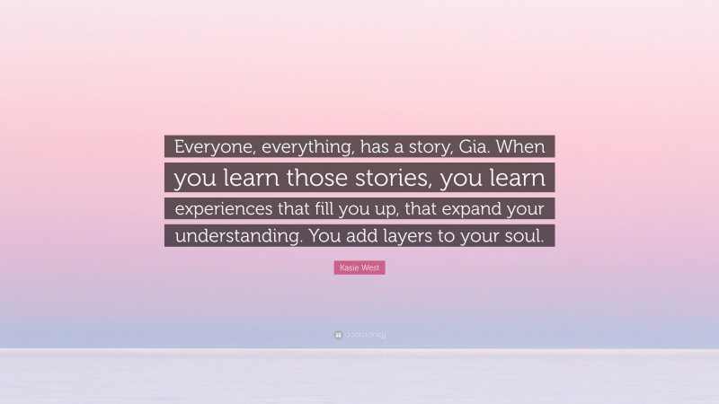 Kasie West Quote: “Everyone, everything, has a story, Gia. When you learn those stories, you learn experiences that fill you up, that expand your understanding. You add layers to your soul.”