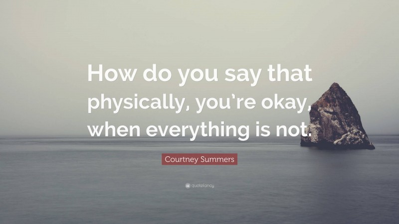 Courtney Summers Quote: “How do you say that physically, you’re okay, when everything is not.”