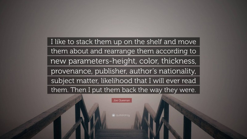 Joe Queenan Quote: “I like to stack them up on the shelf and move them about and rearrange them according to new parameters-height, color, thickness, provenance, publisher, author’s nationality, subject matter, likelihood that I will ever read them. Then I put them back the way they were.”