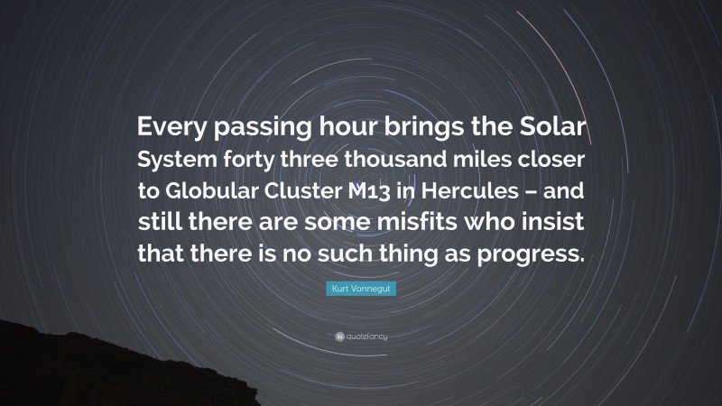 Kurt Vonnegut Quote: “Every passing hour brings the Solar System forty three thousand miles closer to Globular Cluster M13 in Hercules – and still there are some misfits who insist that there is no such thing as progress.”
