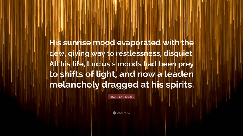 Peter Matthiessen Quote: “His sunrise mood evaporated with the dew, giving way to restlessness, disquiet. All his life, Lucius’s moods had been prey to shifts of light, and now a leaden melancholy dragged at his spirits.”