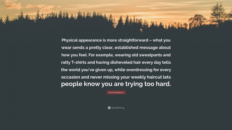 Travis Bradberry Quote: “Physical appearance is more straightforward – what you wear sends a pretty clear, established message about how you feel. For example, wearing old sweatpants and ratty T-shirts and having disheveled hair every day tells the world you’ve given up, while overdressing for every occasion and never missing your weekly haircut lets people know you are trying too hard.”