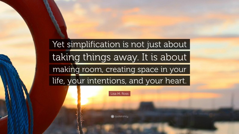 Lisa M. Ross Quote: “Yet simplification is not just about taking things away. It is about making room, creating space in your life, your intentions, and your heart.”