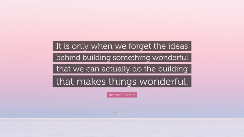 Richard P. Gabriel Quote: “It is only when we forget the ideas behind building something wonderful that we can actually do the building that makes things wonderful.”
