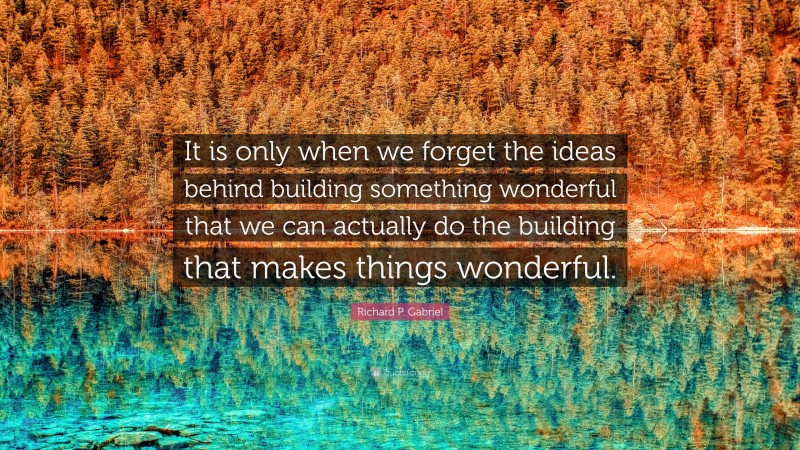 Richard P. Gabriel Quote: “It is only when we forget the ideas behind building something wonderful that we can actually do the building that makes things wonderful.”
